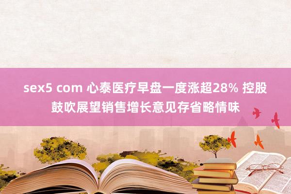 sex5 com 心泰医疗早盘一度涨超28% 控股鼓吹展望销售增长意见存省略情味
