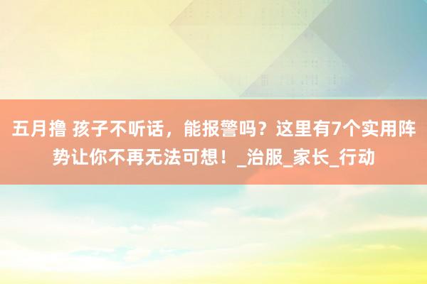 五月撸 孩子不听话，能报警吗？这里有7个实用阵势让你不再无法可想！_治服_家长_行动
