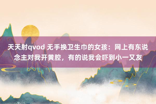 天天射qvod 无手换卫生巾的女孩：网上有东说念主对我开黄腔，有的说我会吓到小一又友