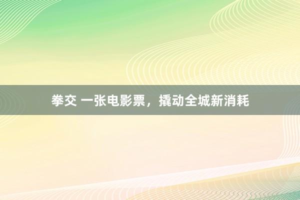 拳交 一张电影票，撬动全城新消耗