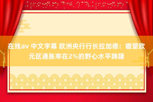 在线av 中文字幕 欧洲央行行长拉加德：瞻望欧元区通胀率在2%的野心水平踌躇