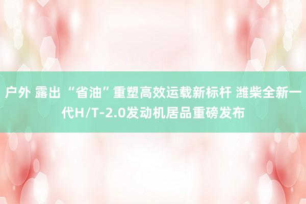 户外 露出 “省油”重塑高效运载新标杆 潍柴全新一代H/T-2.0发动机居品重磅发布