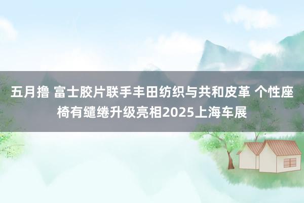 五月撸 富士胶片联手丰田纺织与共和皮革 个性座椅有缱绻升级亮相2025上海车展
