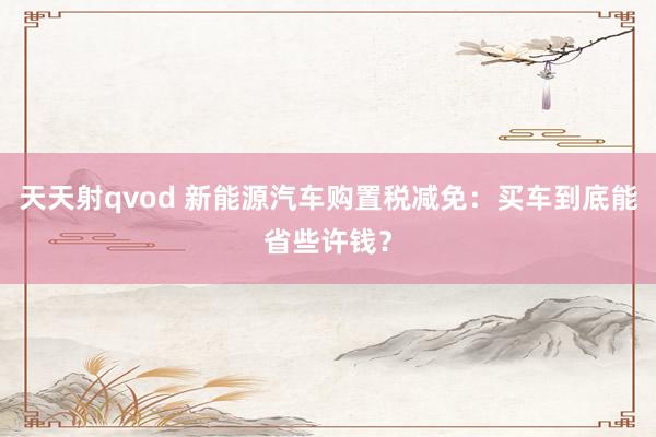 天天射qvod 新能源汽车购置税减免：买车到底能省些许钱？