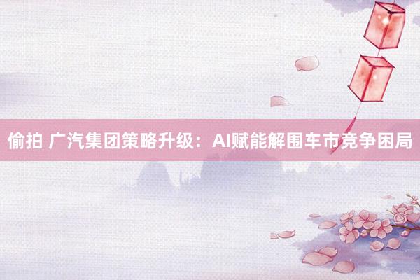 偷拍 广汽集团策略升级：AI赋能解围车市竞争困局