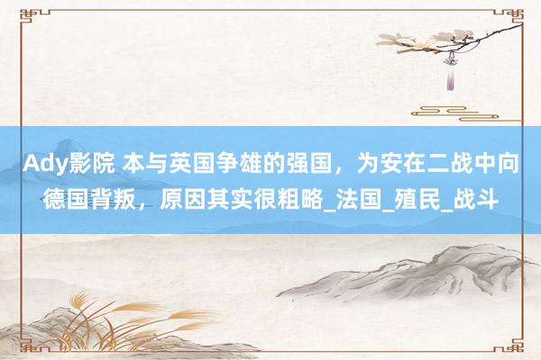 Ady影院 本与英国争雄的强国，为安在二战中向德国背叛，原因其实很粗略_法国_殖民_战斗
