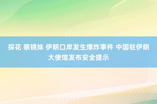 探花 眼镜妹 伊朗口岸发生爆炸事件 中国驻伊朗大使馆发布安全提示