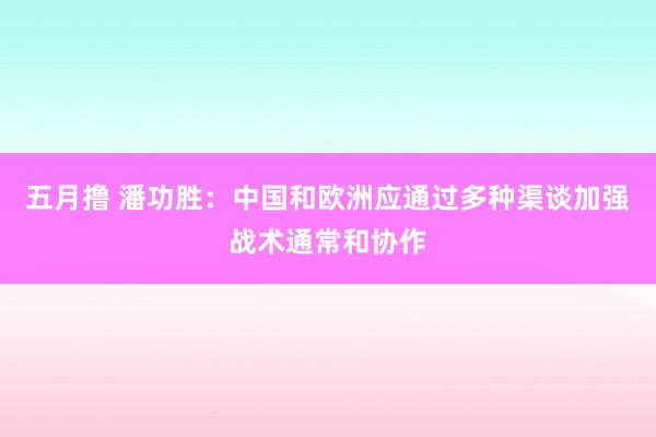 五月撸 潘功胜：中国和欧洲应通过多种渠谈加强战术通常和协作