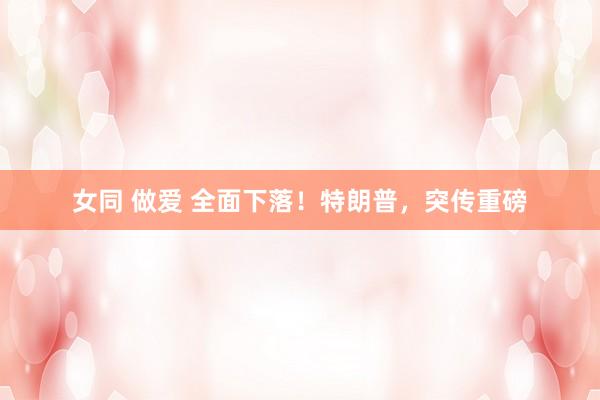 女同 做爱 全面下落！特朗普，突传重磅