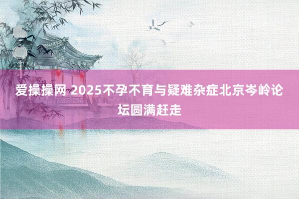 爱操操网 2025不孕不育与疑难杂症北京岑岭论坛圆满赶走