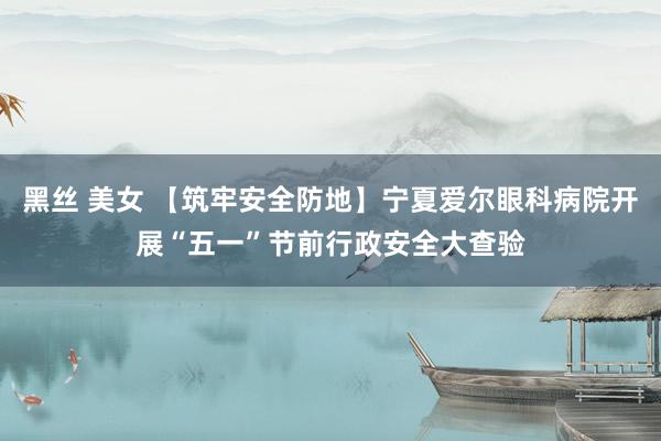 黑丝 美女 【筑牢安全防地】宁夏爱尔眼科病院开展“五一”节前行政安全大查验