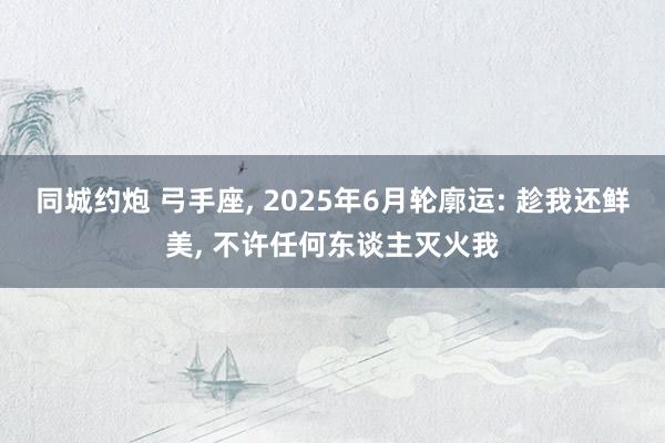 同城约炮 弓手座， 2025年6月轮廓运: 趁我还鲜美， 不许任何东谈主灭火我