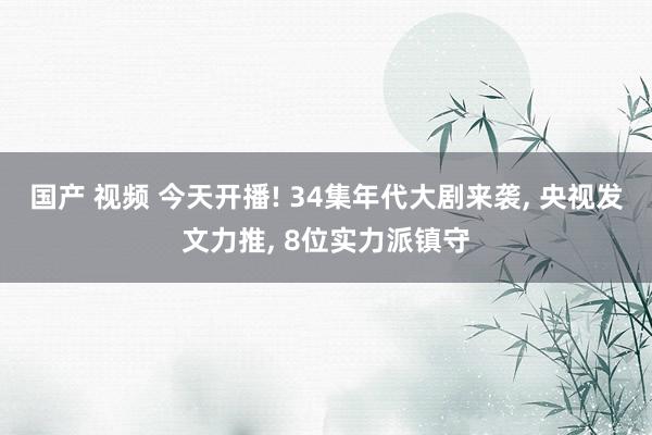 国产 视频 今天开播! 34集年代大剧来袭， 央视发文力推， 8位实力派镇守