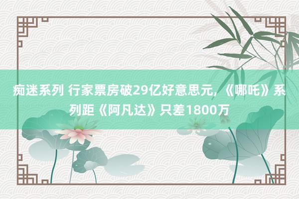 痴迷系列 行家票房破29亿好意思元， 《哪吒》系列距《阿凡达》只差1800万
